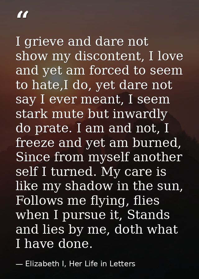 I grieve and dare not show my discontent, I love and yet am forced to seem to hate,I do, yet dare not say I ever meant,  — Elizabeth I, Her Life in Letters