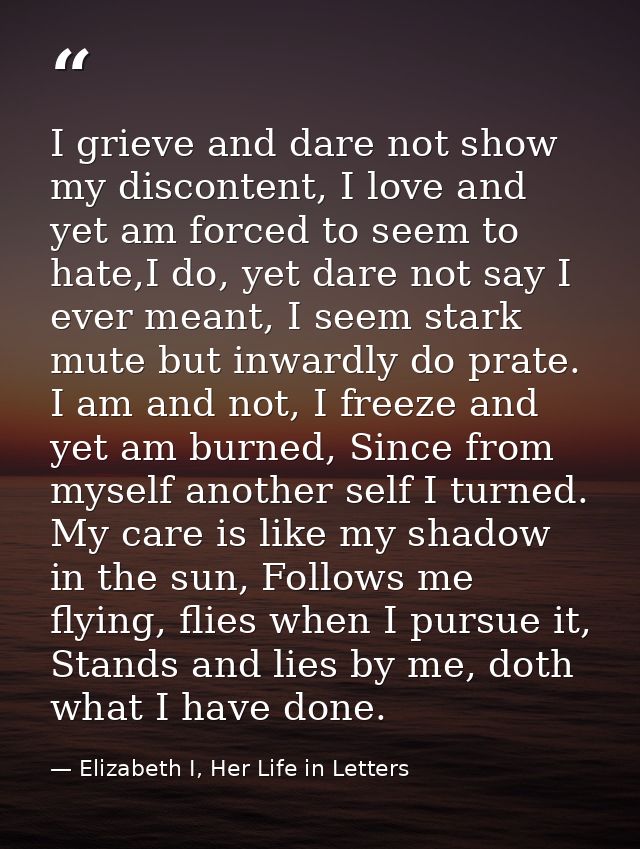 I grieve and dare not show my discontent, I love and yet am forced to seem to hate,I do, yet dare not say I ever meant,  — Elizabeth I, Her Life in Letters