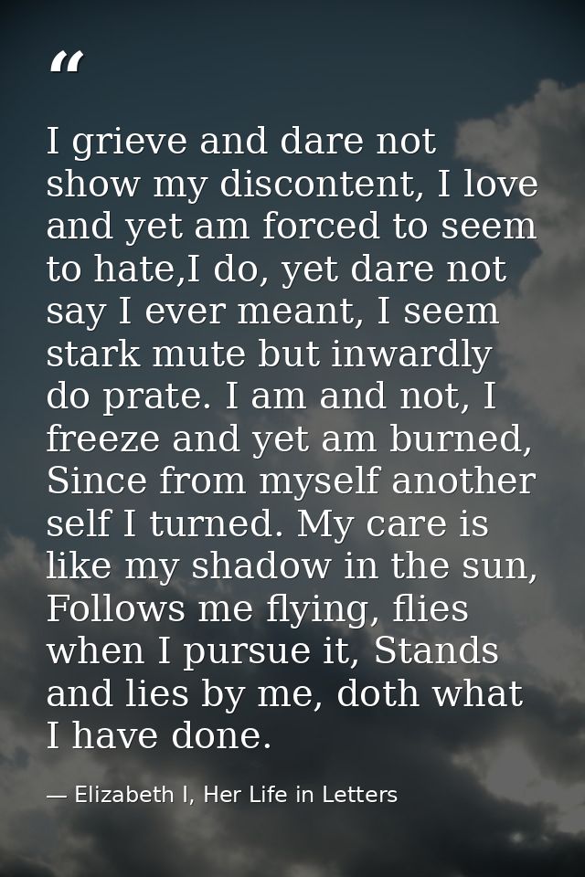I grieve and dare not show my discontent, I love and yet am forced to seem to hate,I do, yet dare not say I ever meant,  — Elizabeth I, Her Life in Letters