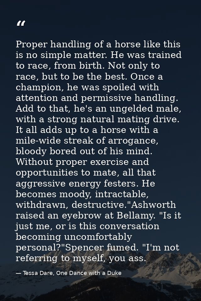 Proper handling of a horse like this is no simple matter. He was trained to race, from birth. Not only to race, but to b — Tessa Dare, One Dance with a Duke