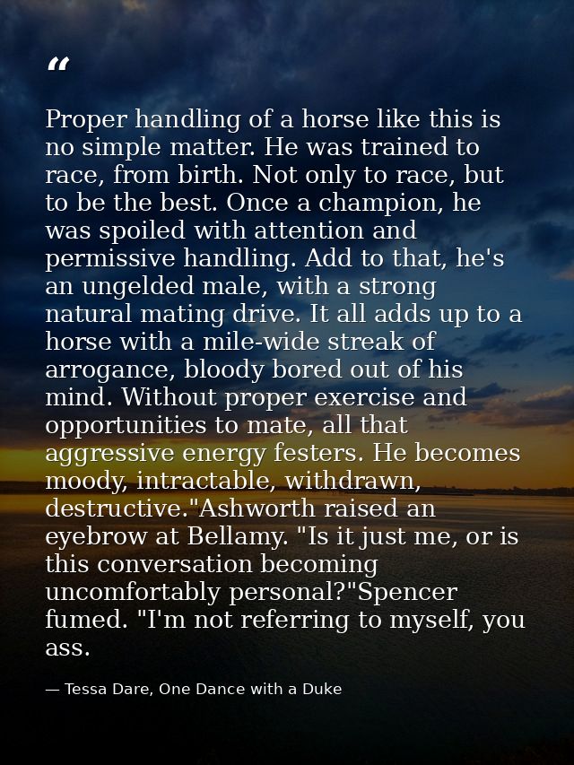 Proper handling of a horse like this is no simple matter. He was trained to race, from birth. Not only to race, but to b — Tessa Dare, One Dance with a Duke