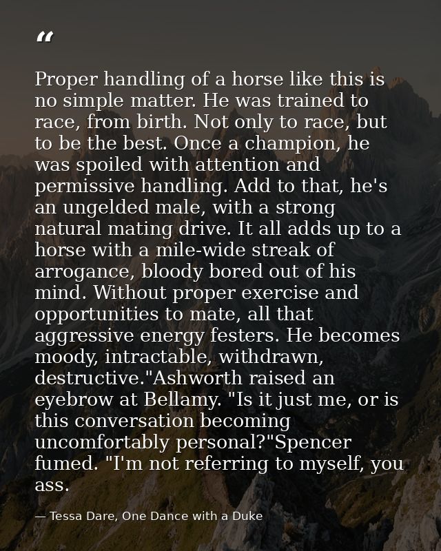 Proper handling of a horse like this is no simple matter. He was trained to race, from birth. Not only to race, but to b — Tessa Dare, One Dance with a Duke
