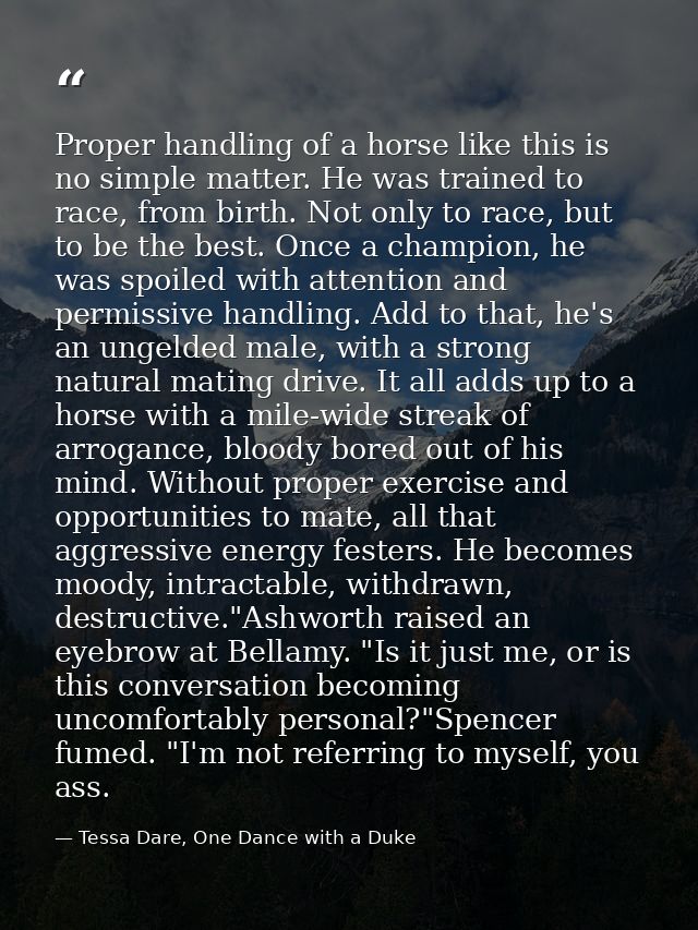 Proper handling of a horse like this is no simple matter. He was trained to race, from birth. Not only to race, but to b — Tessa Dare, One Dance with a Duke