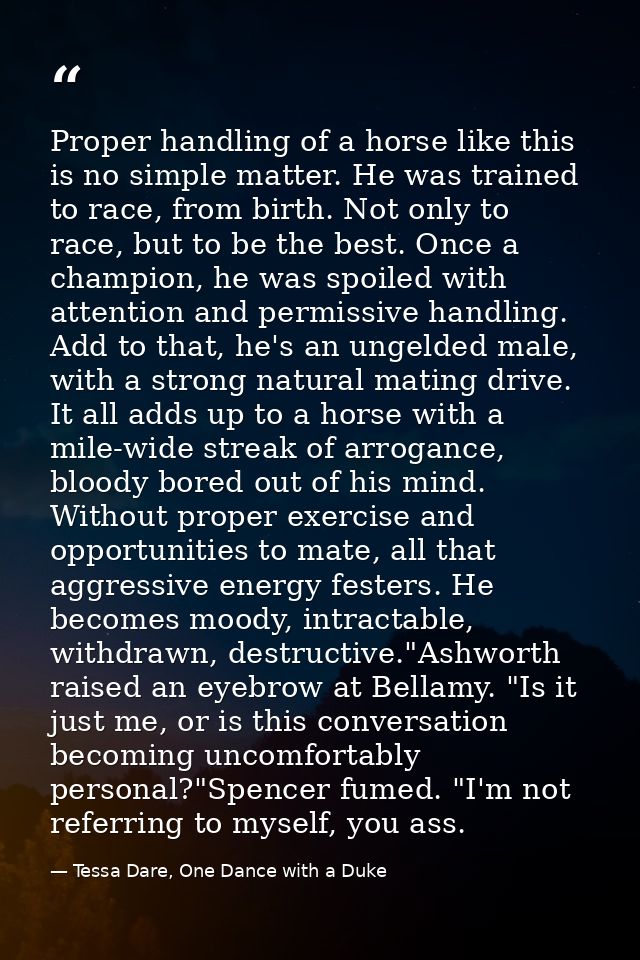 Proper handling of a horse like this is no simple matter. He was trained to race, from birth. Not only to race, but to b — Tessa Dare, One Dance with a Duke