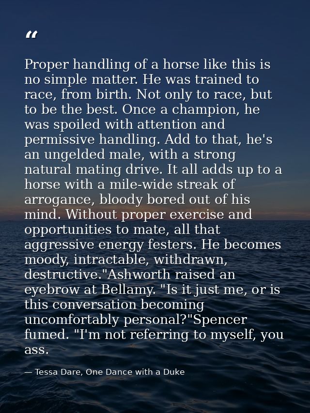 Proper handling of a horse like this is no simple matter. He was trained to race, from birth. Not only to race, but to b — Tessa Dare, One Dance with a Duke