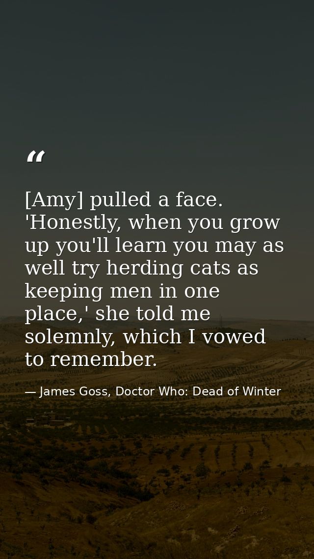 [Amy] pulled a face. 'Honestly, when you grow up you'll learn you may as well try herding cats as keeping men in one pla — James Goss, Doctor Who: Dead of Winter