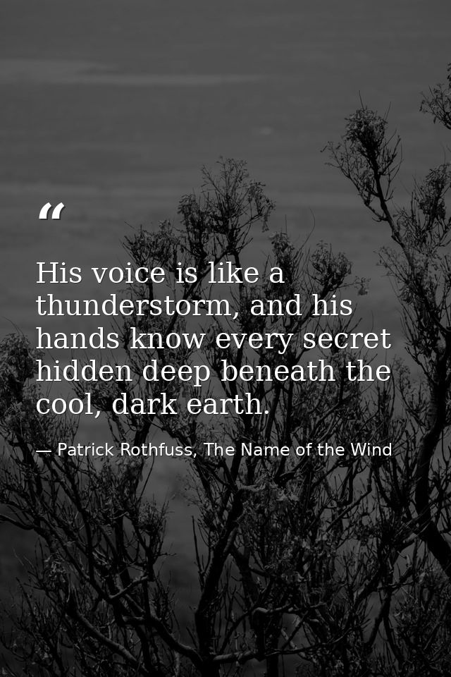 His voice is like a thunderstorm, and his hands know every secret hidden deep beneath the cool, dark earth. — Patrick Rothfuss, The Name of the Wind
