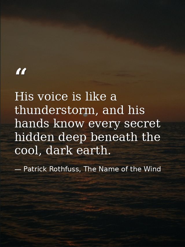 His voice is like a thunderstorm, and his hands know every secret hidden deep beneath the cool, dark earth. — Patrick Rothfuss, The Name of the Wind