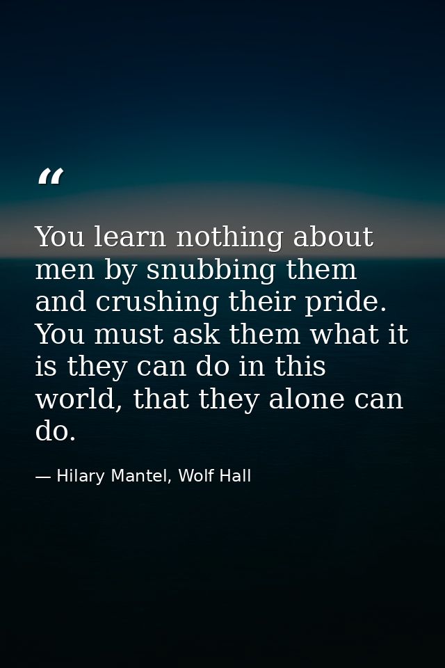 You learn nothing about men by snubbing them and crushing their pride. You must ask them what it is they can do in this  — Hilary Mantel, Wolf Hall