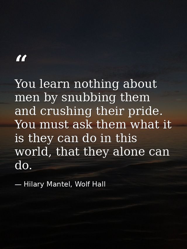 You learn nothing about men by snubbing them and crushing their pride. You must ask them what it is they can do in this  — Hilary Mantel, Wolf Hall