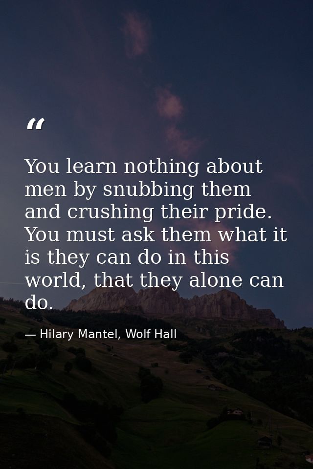 You learn nothing about men by snubbing them and crushing their pride. You must ask them what it is they can do in this  — Hilary Mantel, Wolf Hall