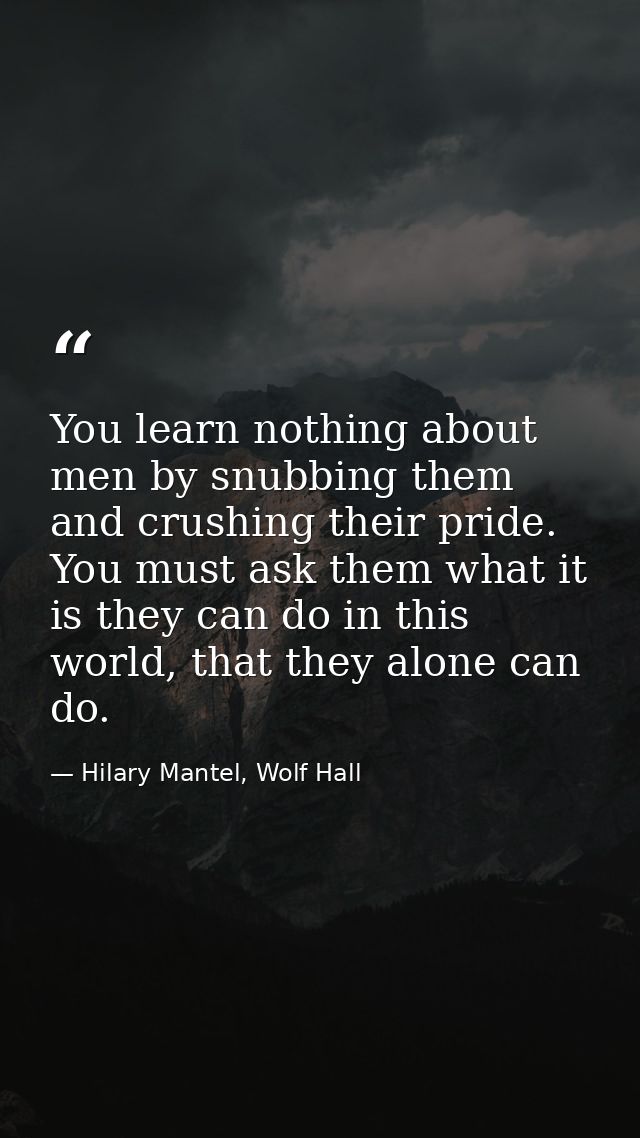 You learn nothing about men by snubbing them and crushing their pride. You must ask them what it is they can do in this  — Hilary Mantel, Wolf Hall