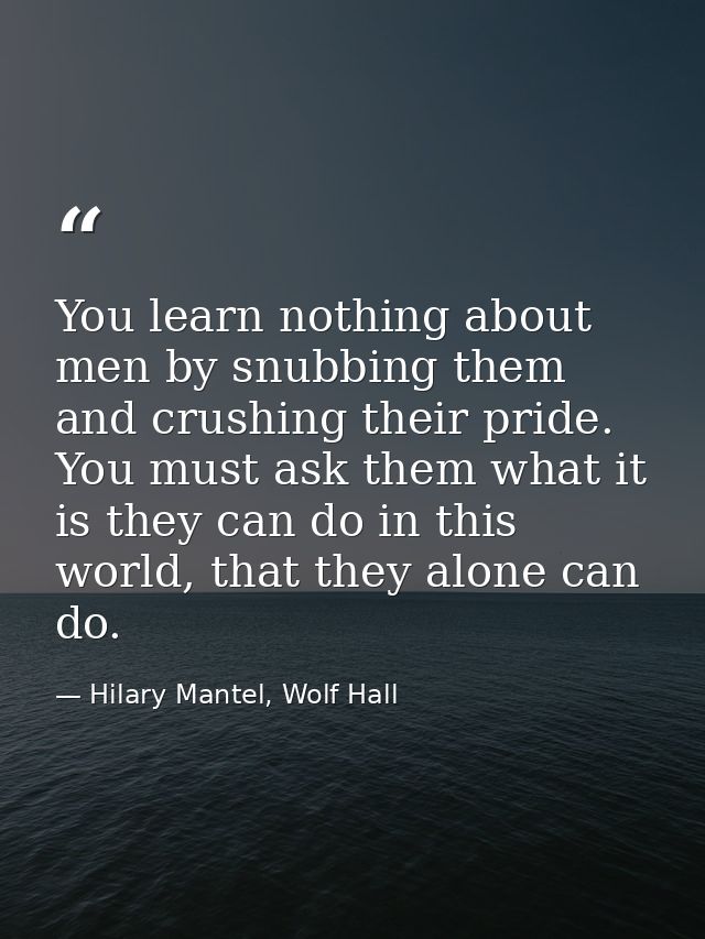 You learn nothing about men by snubbing them and crushing their pride. You must ask them what it is they can do in this  — Hilary Mantel, Wolf Hall