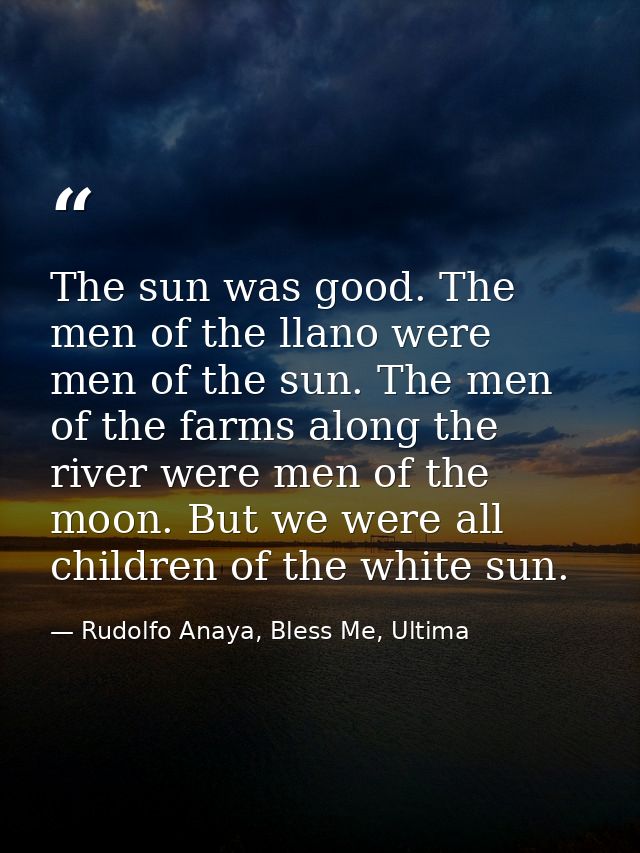 The sun was good. The men of the llano were men of the sun. The men of the farms along the river were men of the moon. B — Rudolfo Anaya, Bless Me, Ultima