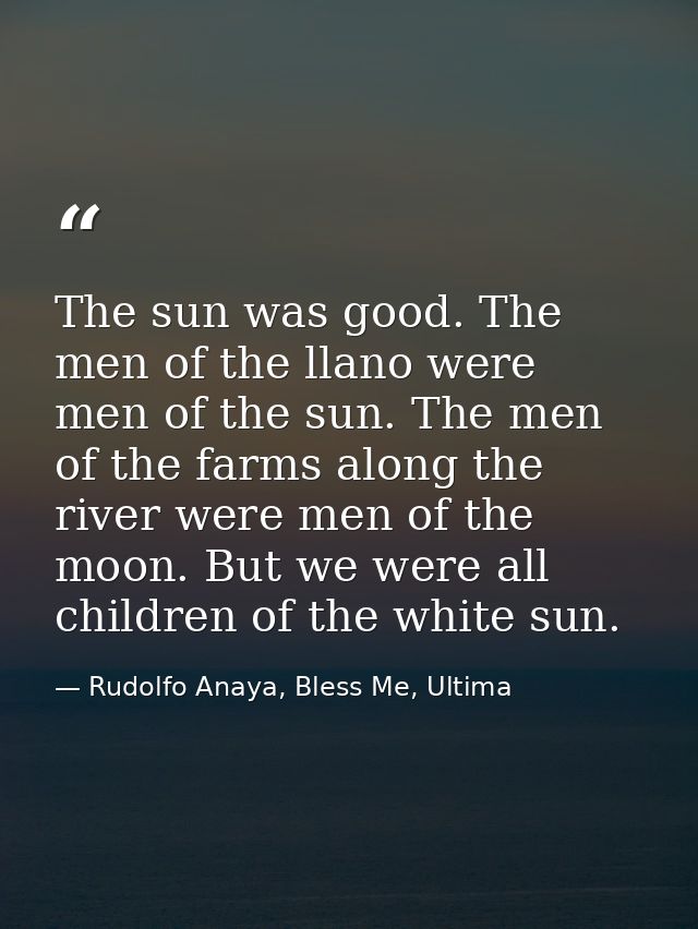 The sun was good. The men of the llano were men of the sun. The men of the farms along the river were men of the moon. B — Rudolfo Anaya, Bless Me, Ultima