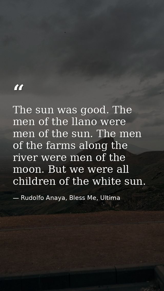 The sun was good. The men of the llano were men of the sun. The men of the farms along the river were men of the moon. B — Rudolfo Anaya, Bless Me, Ultima
