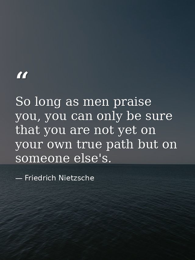 So long as men praise you, you can only be sure that you are not yet on your own true path but on someone else's. — Friedrich Nietzsche