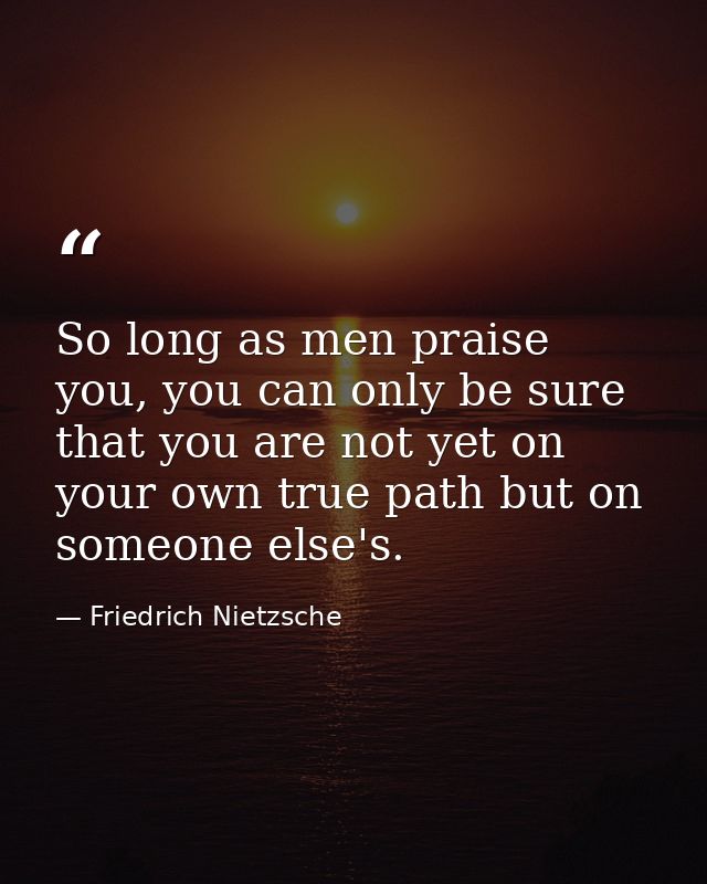 So long as men praise you, you can only be sure that you are not yet on your own true path but on someone else's. — Friedrich Nietzsche