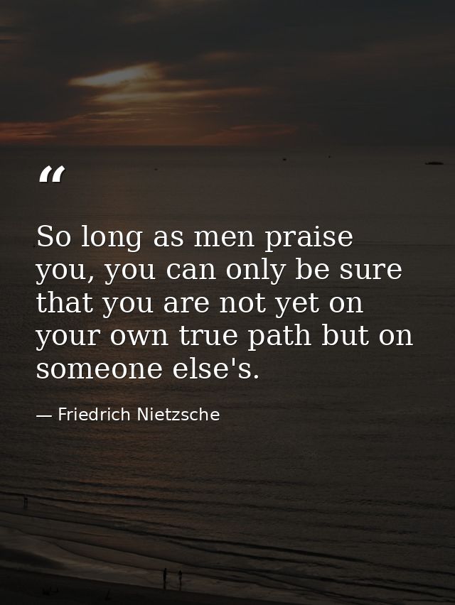 So long as men praise you, you can only be sure that you are not yet on your own true path but on someone else's. — Friedrich Nietzsche