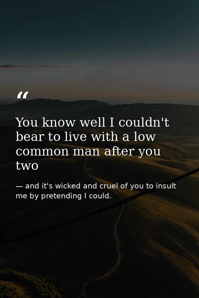 You know well I couldn't bear to live with a low common man after you two — and it's wicked and cruel of you to insult me by pretending I could.