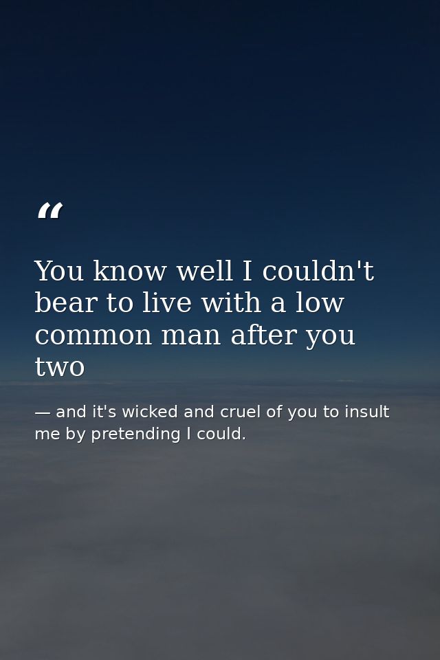 You know well I couldn't bear to live with a low common man after you two — and it's wicked and cruel of you to insult me by pretending I could.