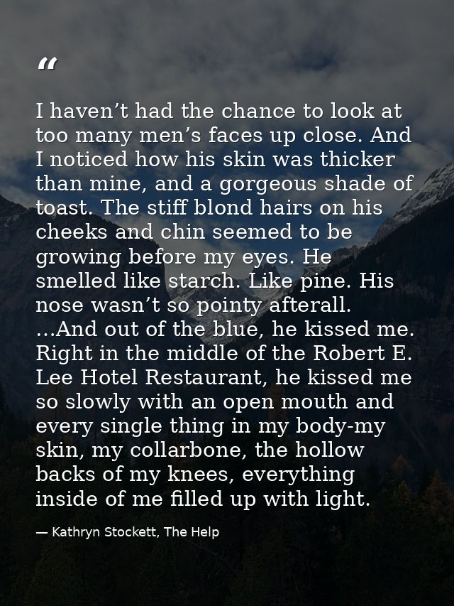 I haven’t had the chance to look at too many men’s faces up close. And I noticed how his skin was thicker than mine, and — Kathryn Stockett, The Help