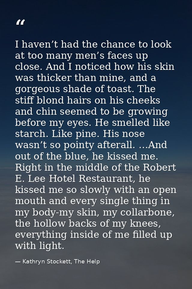I haven’t had the chance to look at too many men’s faces up close. And I noticed how his skin was thicker than mine, and — Kathryn Stockett, The Help