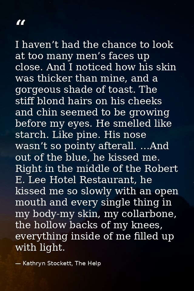 I haven’t had the chance to look at too many men’s faces up close. And I noticed how his skin was thicker than mine, and — Kathryn Stockett, The Help