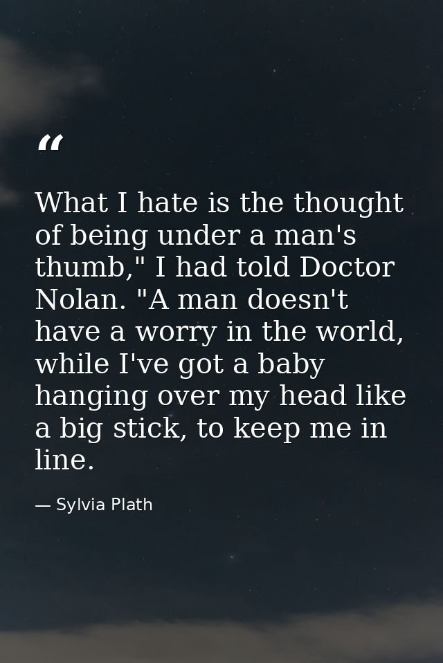 What I hate is the thought of being under a man's thumb," I had told Doctor Nolan. "A man doesn't have a worry in the wo — Sylvia Plath