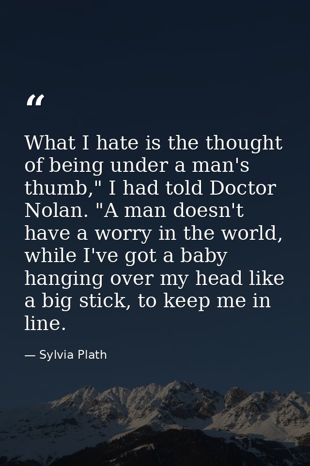 What I hate is the thought of being under a man's thumb," I had told Doctor Nolan. "A man doesn't have a worry in the wo — Sylvia Plath