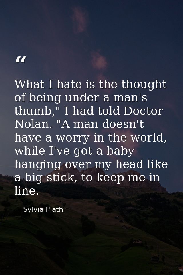 What I hate is the thought of being under a man's thumb," I had told Doctor Nolan. "A man doesn't have a worry in the wo — Sylvia Plath