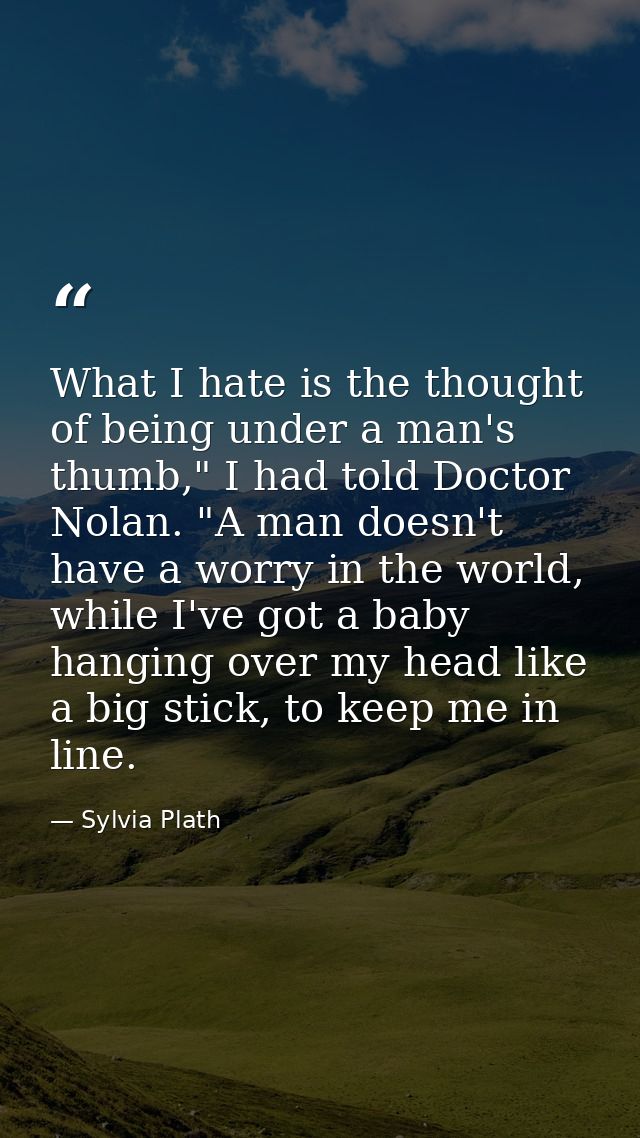 What I hate is the thought of being under a man's thumb," I had told Doctor Nolan. "A man doesn't have a worry in the wo — Sylvia Plath