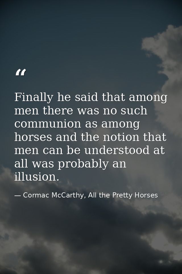 Finally he said that among men there was no such communion as among horses and the notion that men can be understood at  — Cormac McCarthy, All the Pretty Horses