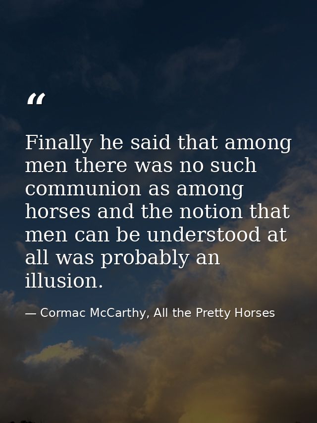 Finally he said that among men there was no such communion as among horses and the notion that men can be understood at  — Cormac McCarthy, All the Pretty Horses