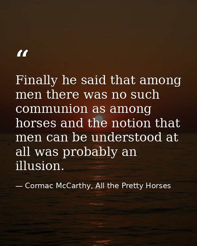 Finally he said that among men there was no such communion as among horses and the notion that men can be understood at  — Cormac McCarthy, All the Pretty Horses