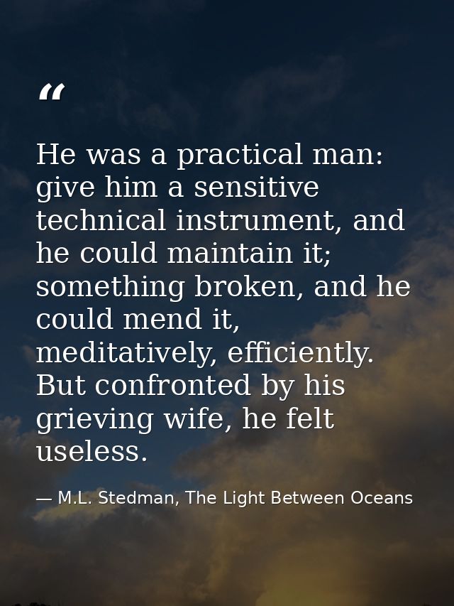 He was a practical man: give him a sensitive technical instrument, and he could maintain it; something broken, and he co — M.L. Stedman, The Light Between Oceans