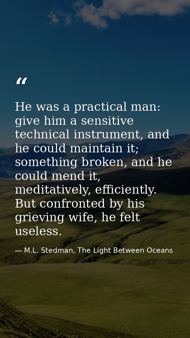 He was a practical man: give him a sensitive technical instrument, and he could maintain it; something broken, and he co — M.L. Stedman, The Light Between Oceans