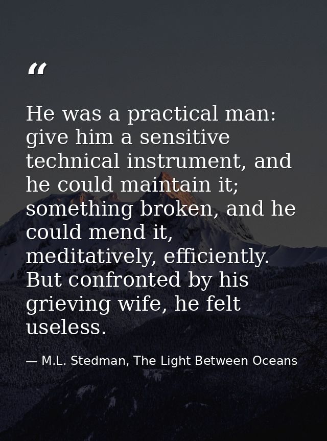 He was a practical man: give him a sensitive technical instrument, and he could maintain it; something broken, and he co — M.L. Stedman, The Light Between Oceans
