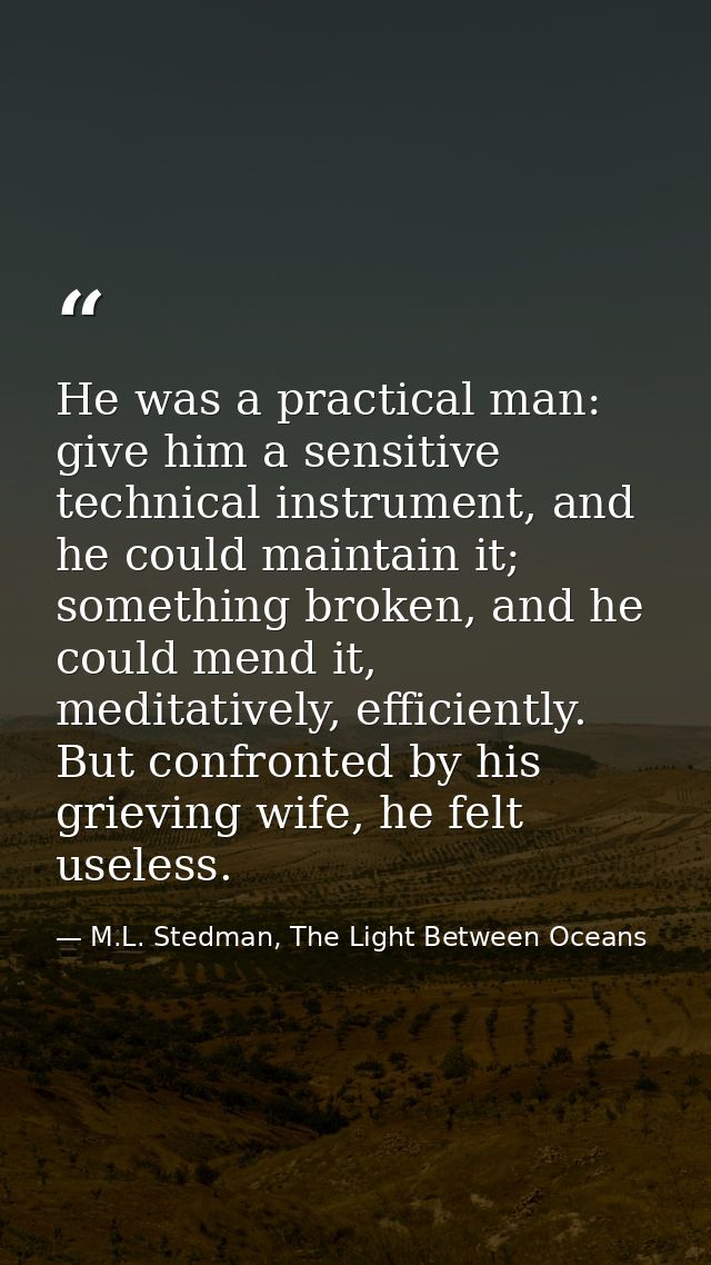 He was a practical man: give him a sensitive technical instrument, and he could maintain it; something broken, and he co — M.L. Stedman, The Light Between Oceans
