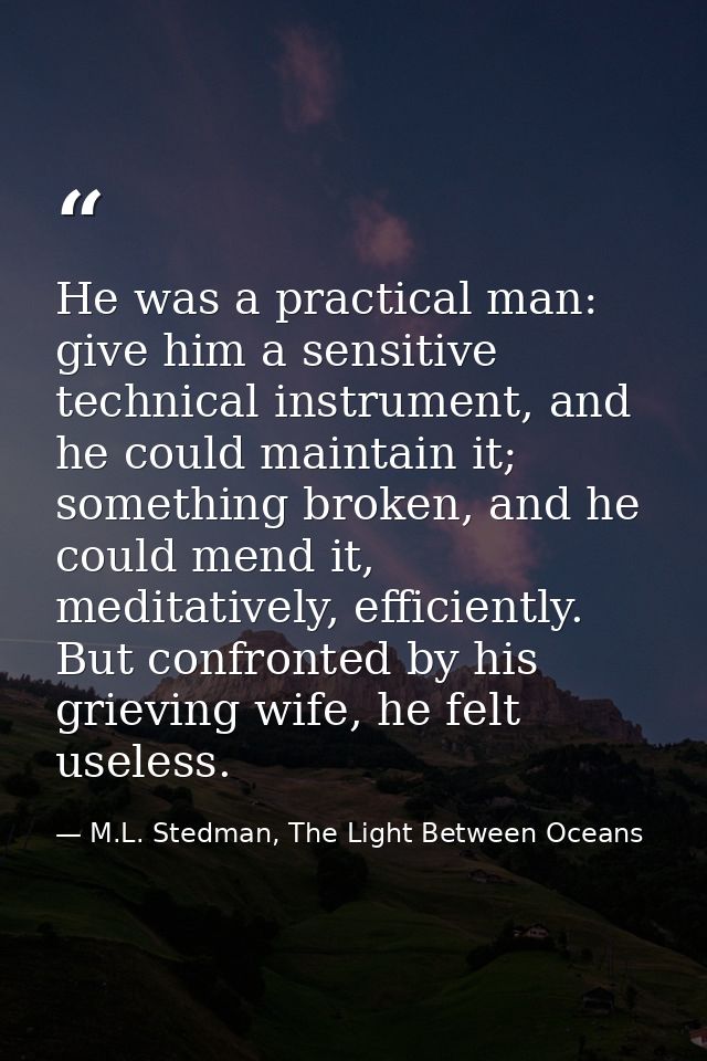He was a practical man: give him a sensitive technical instrument, and he could maintain it; something broken, and he co — M.L. Stedman, The Light Between Oceans