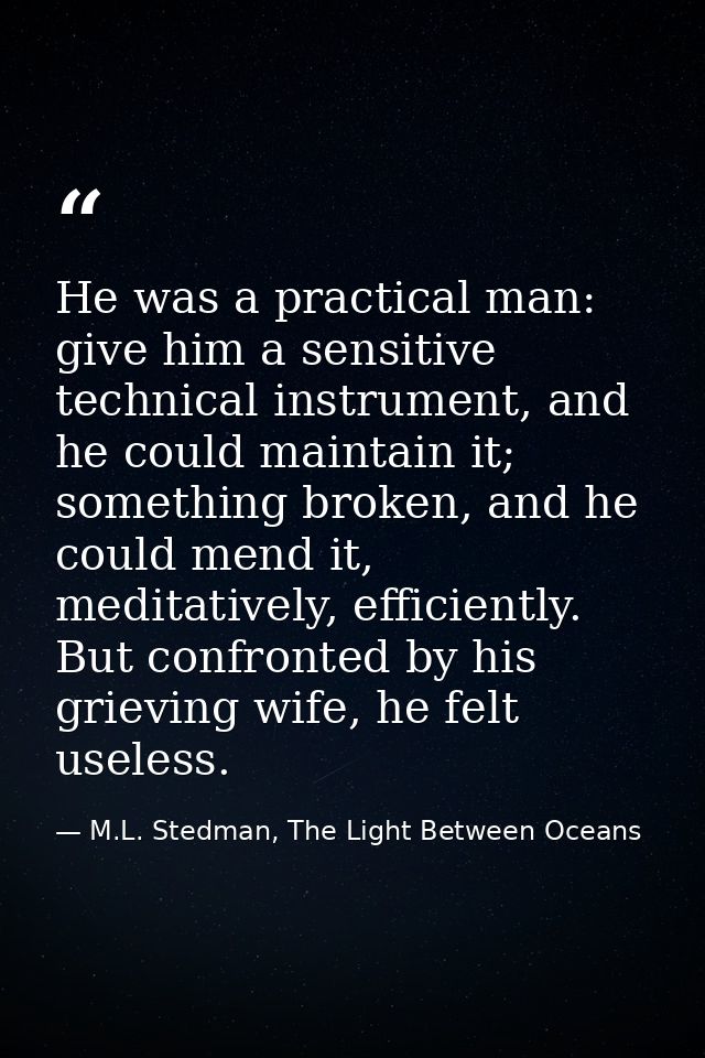 He was a practical man: give him a sensitive technical instrument, and he could maintain it; something broken, and he co — M.L. Stedman, The Light Between Oceans