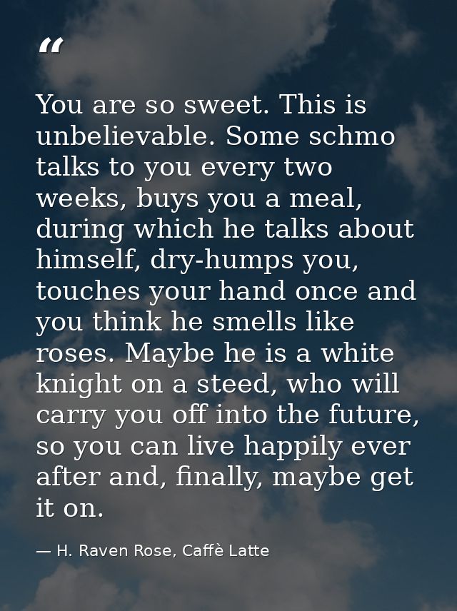 You are so sweet. This is unbelievable. Some schmo talks to you every two weeks, buys you a meal, during which he talks  — H. Raven Rose, Caffè Latte