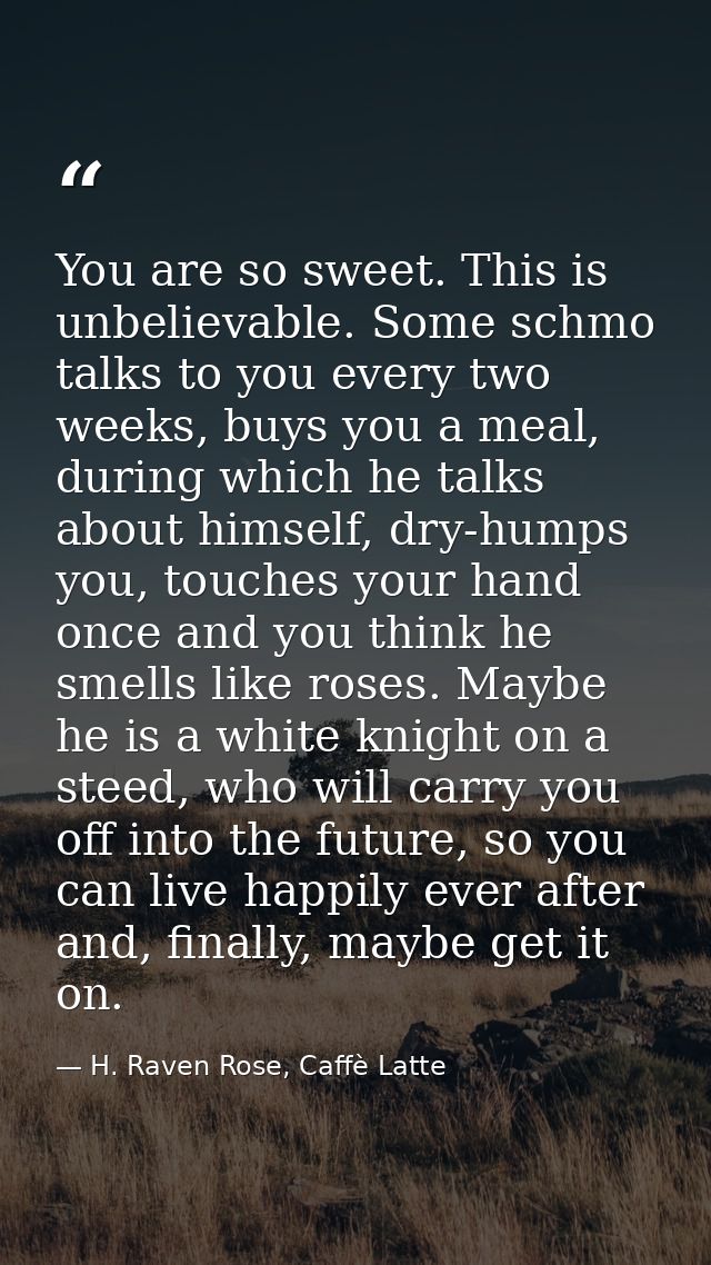 You are so sweet. This is unbelievable. Some schmo talks to you every two weeks, buys you a meal, during which he talks  — H. Raven Rose, Caffè Latte