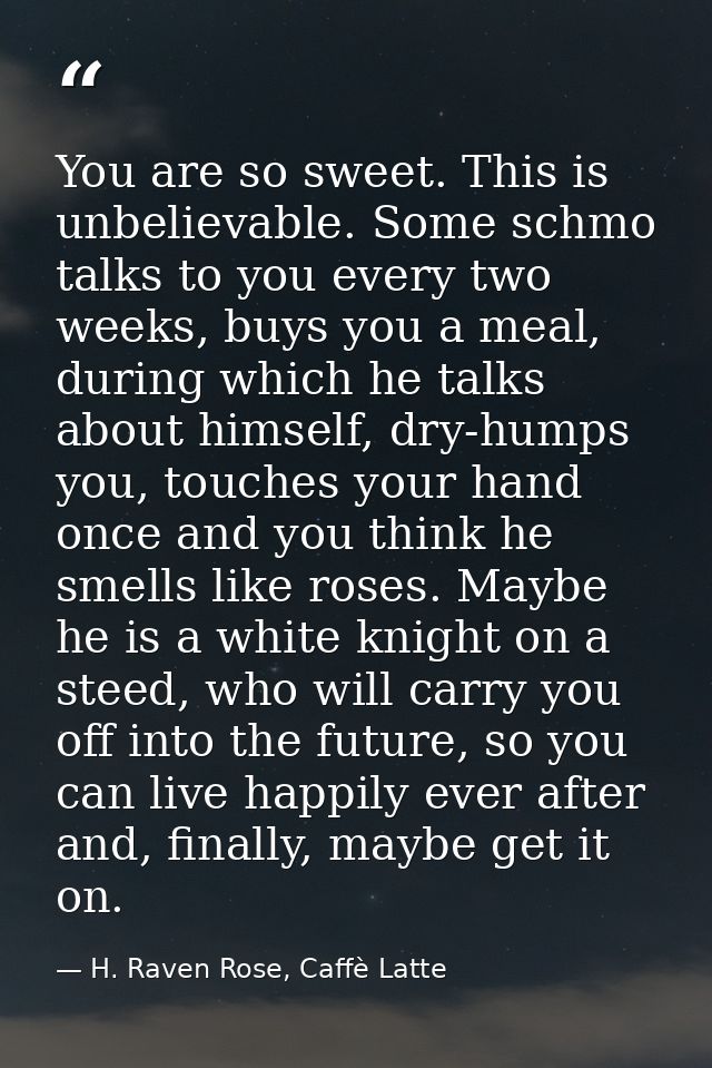 You are so sweet. This is unbelievable. Some schmo talks to you every two weeks, buys you a meal, during which he talks  — H. Raven Rose, Caffè Latte