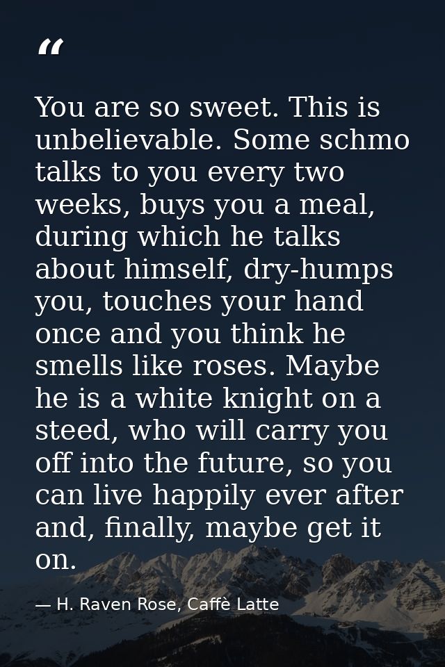 You are so sweet. This is unbelievable. Some schmo talks to you every two weeks, buys you a meal, during which he talks  — H. Raven Rose, Caffè Latte