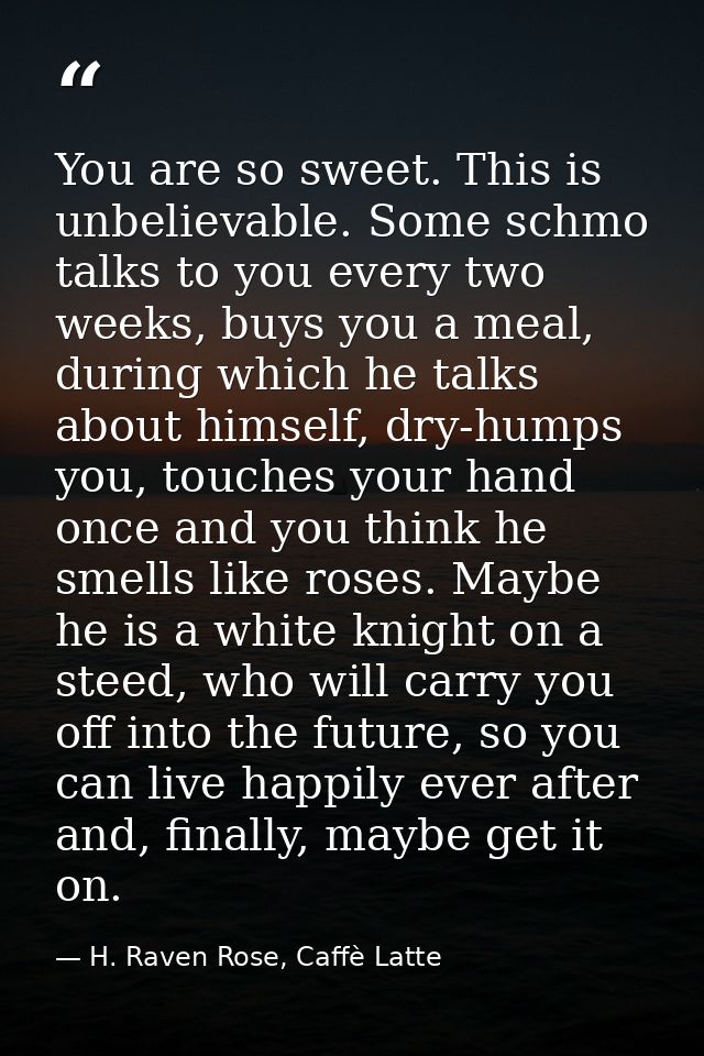 You are so sweet. This is unbelievable. Some schmo talks to you every two weeks, buys you a meal, during which he talks  — H. Raven Rose, Caffè Latte