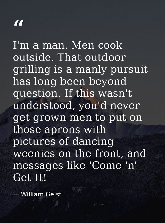 I'm a man. Men cook outside. That outdoor grilling is a manly pursuit has long been beyond question. If this wasn't unde — William Geist