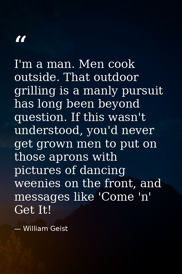 I'm a man. Men cook outside. That outdoor grilling is a manly pursuit has long been beyond question. If this wasn't unde — William Geist