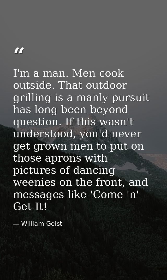 I'm a man. Men cook outside. That outdoor grilling is a manly pursuit has long been beyond question. If this wasn't unde — William Geist
