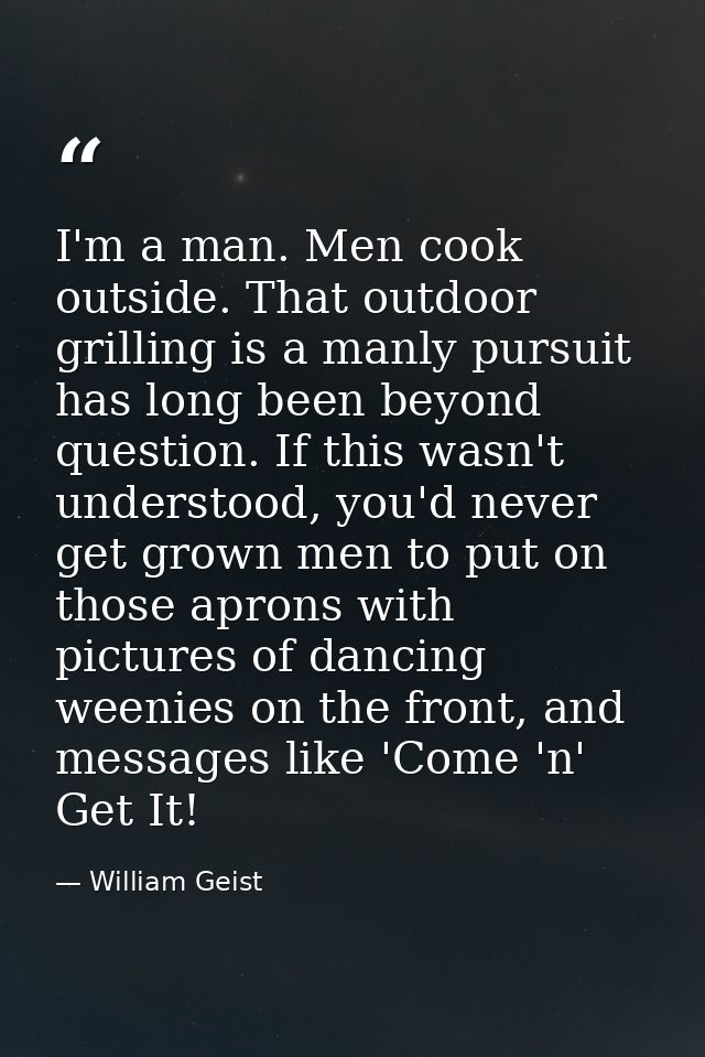 I'm a man. Men cook outside. That outdoor grilling is a manly pursuit has long been beyond question. If this wasn't unde — William Geist